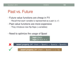 Past vs. Future
• Future value functions are cheap in FV
• Recall that each variable is represented as a pair (v, v')
• Past value functions are more expensive
• They introduce new flip-flops (=variables)
• Need to optimize the usage of $past
November 4, 2013 HVC2013 102
logic check;
logic [31:0] a, b, c;
assert property (##1 check |- $past(c) == $past(a) + $past(b));
assert property (##1 check |- $past(c == a + b));








 