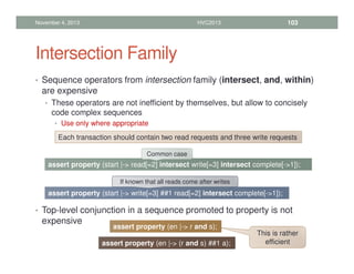 Intersection Family
• Sequence operators from intersection family (intersect, and, within)
are expensive
• These operators are not inefficient by themselves, but allow to concisely
code complex sequences
• Use only where appropriate
• Top-level conjunction in a sequence promoted to property is not
expensive
November 4, 2013 HVC2013 103
Each transaction should contain two read requests and three write requests
assert property (start |- read[=2] intersect write[=3] intersect complete[-1]);
Common case
assert property (start |- write[=3] ##1 read[=2] intersect complete[-1]);
If known that all reads come after writes
assert property (en |- r and s);
assert property (en |- (r and s) ##1 a);
This is rather
efficient
 