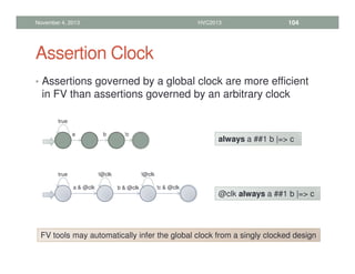 Assertion Clock
• Assertions governed by a global clock are more efficient
in FV than assertions governed by an arbitrary clock
November 4, 2013 HVC2013 104
true
a !c
b
always a ##1 b |= c
true
a  @clk !c  @clk
b  @clk
!@clk !@clk
@clk always a ##1 b |= c
FV tools may automatically infer the global clock from a singly clocked design
 