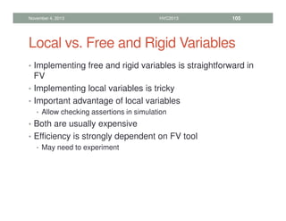 Local vs. Free and Rigid Variables
• Implementing free and rigid variables is straightforward in
FV
• Implementing local variables is tricky
• Important advantage of local variables
• Allow checking assertions in simulation
• Both are usually expensive
• Efficiency is strongly dependent on FV tool
• May need to experiment
November 4, 2013 HVC2013 105
 