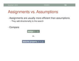Assignments vs. Assumptions
• Assignments are usually more efficient than assumptions
• They add directionality to the search
• Compare
November 4, 2013 HVC2013 106
assign x = !y;
assume property (x != y);
vs.
 