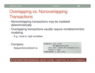 Overlapping vs. Nonoverlapping
Transactions
• Nonoverlapping transactions may be modeled
deterministically
• Overlapping transactions usually require nondeterministic
modeling
• E.g., local or rigid variables
• Compare:
• Sequential protocol vs.
November 4, 2013 HVC2013 107
property p_data_check;
var type(dataIn) data;
(start, data = dataIn) ##1 complete[-1] |-
dataOut == data;
endproperty : p_data_check
If it is known that transactions cannot overlap, model them as nonoverlapping
 