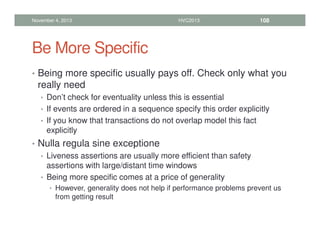 Be More Specific
• Being more specific usually pays off. Check only what you
really need
• Don’t check for eventuality unless this is essential
• If events are ordered in a sequence specify this order explicitly
• If you know that transactions do not overlap model this fact
explicitly
• Nulla regula sine exceptione
• Liveness assertions are usually more efficient than safety
assertions with large/distant time windows
• Being more specific comes at a price of generality
• However, generality does not help if performance problems prevent us
from getting result
November 4, 2013 HVC2013 108
 
