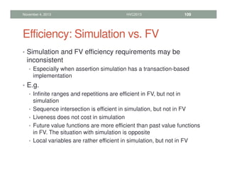 Efficiency: Simulation vs. FV
• Simulation and FV efficiency requirements may be
inconsistent
• Especially when assertion simulation has a transaction-based
implementation
• E.g.
• Infinite ranges and repetitions are efficient in FV, but not in
simulation
• Sequence intersection is efficient in simulation, but not in FV
• Liveness does not cost in simulation
• Future value functions are more efficient than past value functions
in FV. The situation with simulation is opposite
• Local variables are rather efficient in simulation, but not in FV
November 4, 2013 HVC2013 109
 