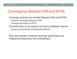 Convergence Between SVA and SVTB
• Coverage features are divided between SVA and SVTB
• Assertion coverage belongs to SVA
• Covergroups belong to SVTB
• Currently there is no organic connection between the two
• Syntax and semantics are absolutely different
• One can consider temporal coverage specification by
integrating sequences and covergroups
November 4, 2013 HVC2013 111
 