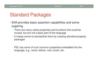 Standard Packages
• SVA provides basic assertion capabilities and some
sugaring
• There are many useful properties and functions that could be
reused, but are not a basic part of the language
• It makes sense to standardize them by creating standard property
packages
• PSL has some of such common properties embedded into the
language, e.g., never, before, next_event, etc.
November 4, 2013 HVC2013 112
 