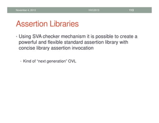 Assertion Libraries
• Using SVA checker mechanism it is possible to create a
powerful and flexible standard assertion library with
concise library assertion invocation
• Kind of “next generation” OVL
November 4, 2013 HVC2013 113
 