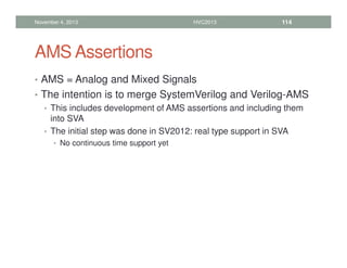 AMS Assertions
• AMS = Analog and Mixed Signals
• The intention is to merge SystemVerilog and Verilog-AMS
• This includes development of AMS assertions and including them
into SVA
• The initial step was done in SV2012: real type support in SVA
• No continuous time support yet
November 4, 2013 HVC2013 114
 