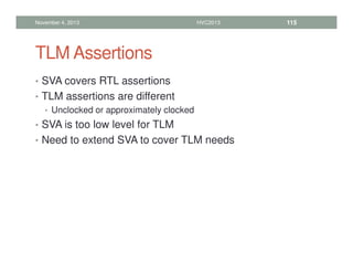 TLM Assertions
• SVA covers RTL assertions
• TLM assertions are different
• Unclocked or approximately clocked
• SVA is too low level for TLM
• Need to extend SVA to cover TLM needs
November 4, 2013 HVC2013 115
 