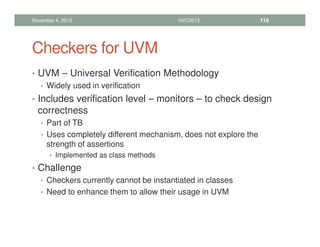 Checkers for UVM
• UVM – Universal Verification Methodology
• Widely used in verification
• Includes verification level – monitors – to check design
correctness
• Part of TB
• Uses completely different mechanism, does not explore the
strength of assertions
• Implemented as class methods
• Challenge
• Checkers currently cannot be instantiated in classes
• Need to enhance them to allow their usage in UVM
November 4, 2013 HVC2013 116
 