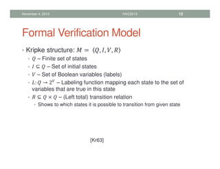 Formal Verification Model
• Kripke structure:  =	 , , , 
•  – Finite set of states
•  ⊆  – Set of initial states
•  – Set of Boolean variables (labels)
• 
:  → 2 – Labeling function mapping each state to the set of
variables that are true in this state
•  ⊆  ×  – (Left total) transition relation
• Shows to which states it is possible to transition from given state
November 4, 2013 HVC2013 12
[Kr63]
 