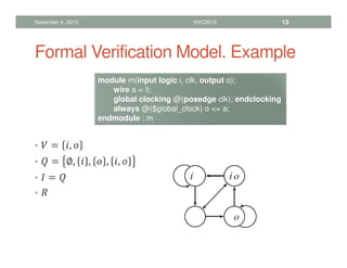 Formal Verification Model. Example
•  = , 
•  = ∅,  ,  , , 
•  = 
• 
November 4, 2013 HVC2013 13
module m(input logic i, clk, output o);
wire a = !i;
global clocking @(posedge clk); endclocking
always @($global_clock) o = a;
endmodule : m
 