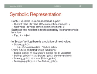 Symbolic Representation
• Each  variable is represented as a pair:
• Current value (its value at the current time moment): 
• Next value (its value at the next time moment): ′
• Each set and relation is represented by its characteristic
function
• E.g.,  =  ⊕ ′
• In SystemVerilog there is a notation of next value:
• $future_gclk(x)
• E.g., ⊕′ corresponds to i ^ $future_gclk(o)
• Other future sampled value functions:
• $rising_gclk(x)  !x  $future_gclk(x) (for bit variables)
• $falling_gclk(x)  x  !$future_gclk(x) (for bit variables)
• $steady_gclk(x)  x === $future_gclk(x)
• $changing-gclk(x)  x !== $future_gclk(x)
November 4, 2013 HVC2013 14
 