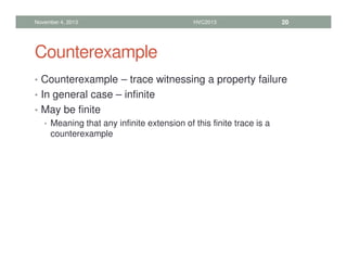 Counterexample
• Counterexample – trace witnessing a property failure
• In general case – infinite
• May be finite
• Meaning that any infinite extension of this finite trace is a
counterexample
November 4, 2013 HVC2013 20
 