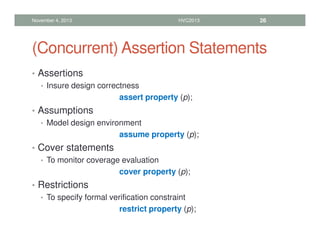 (Concurrent) Assertion Statements
• Assertions
• Insure design correctness
assert property (p);
• Assumptions
• Model design environment
assume property (p);
• Cover statements
• To monitor coverage evaluation
cover property (p);
• Restrictions
• To specify formal verification constraint
restrict property (p);
November 4, 2013 HVC2013 26
 