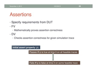 Assertions
• Specify requirements from DUT
• FV
• Mathematically proves assertion correctness
• DV
• Checks assertion correctness for given simulation trace
November 4, 2013 HVC2013 28
initial assert property (p);
Passes iff p is true at time 0 on all feasible traces
Fails iff p is false at time 0 on some feasible trace
 