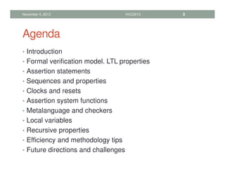 Agenda
• Introduction
• Formal verification model. LTL properties
• Assertion statements
• Sequences and properties
• Clocks and resets
• Assertion system functions
• Metalanguage and checkers
• Local variables
• Recursive properties
• Efficiency and methodology tips
• Future directions and challenges
November 4, 2013 HVC2013 3
 