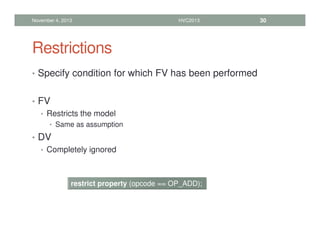 Restrictions
• Specify condition for which FV has been performed
• FV
• Restricts the model
• Same as assumption
• DV
• Completely ignored
November 4, 2013 HVC2013 30
restrict property (opcode == OP_ADD);
 