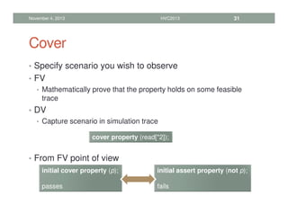 Cover
• Specify scenario you wish to observe
• FV
• Mathematically prove that the property holds on some feasible
trace
• DV
• Capture scenario in simulation trace
• From FV point of view
November 4, 2013 HVC2013 31
cover property (read[*2]);
initial cover property (p);
passes
initial assert property (not p);
fails
 