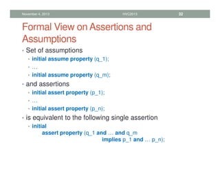 Formal View on Assertions and
Assumptions
• Set of assumptions
• initial assume property (q_1);
• …
• initial assume property (q_m);
• and assertions
• initial assert property (p_1);
• …
• initial assert property (p_n);
• is equivalent to the following single assertion
• initial
assert property (q_1 and … and q_m
implies p_1 and … p_n);
November 4, 2013 HVC2013 32
 