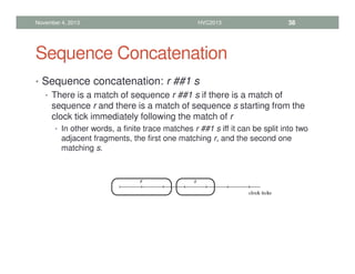 Sequence Concatenation
• Sequence concatenation: r ##1 s
• There is a match of sequence r ##1 s if there is a match of
sequence r and there is a match of sequence s starting from the
clock tick immediately following the match of r
• In other words, a finite trace matches r ##1 s iff it can be split into two
adjacent fragments, the first one matching r, and the second one
matching s.
November 4, 2013 HVC2013 38
 
