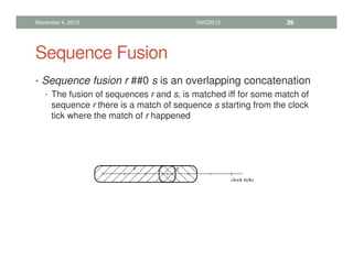 Sequence Fusion
• Sequence fusion r ##0 s is an overlapping concatenation
• The fusion of sequences r and s, is matched iff for some match of
sequence r there is a match of sequence s starting from the clock
tick where the match of r happened
November 4, 2013 HVC2013 39
 
