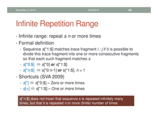 Infinite Repetition Range
• Infinite range: repeat s n or more times
• Formal definition
• Sequence s[*1:$] matches trace fragment i : j if it is possible to
divide this trace fragment into one or more consecutive fragments
so that each such fragment matches s
• s[*0:$]  s[*0] or s[*1:$]
• s[*n:$]  s[*0:n-1] or s[*1:$], n  1
• Shortcuts (SVA 2009)
• s[*]  s[*0:$] – Zero or more times
• s[+]  s[*1:$] – One or more times
November 4, 2013 HVC2013 43
s[*n:$] does not mean that sequence s is repeated infinitely many
times, but that it is repeated n or more (finite) number of times
 