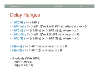 Delay Ranges
• r ##[0:0] s  r ##0 s
• r ##[m:n] s  (r ##1 1[*m-1:n-1] ##1 s), where n ≥ m  0
• r ##[0:n] s  (r ##0 s) or (r ##[1:n] s), where n  0
• r ##[m:$] s  (r ##1 1[*m-1:$] ##1 s), where m  0
• r ##[0:$] s  (r ##0 s) or (r ##[1:$] s), where n  0
• ##[m:n] s  1 ##[m:n] s, where n ≥ m ≥ 0
• ##[m:$] s  1 ##[m:$] s, where m ≥ 0
• Shortcuts (SVA 2009)
• ##[*]  ##[*0:$]
• ##[+]  ##[*1:$]
November 4, 2013 HVC2013 45
 