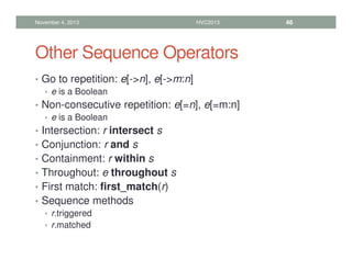 Other Sequence Operators
• Go to repetition: e[-n], e[-m:n]
• e is a Boolean
• Non-consecutive repetition: e[=n], e[=m:n]
• e is a Boolean
• Intersection: r intersect s
• Conjunction: r and s
• Containment: r within s
• Throughout: e throughout s
• First match: first_match(r)
• Sequence methods
• r.triggered
• r.matched
November 4, 2013 HVC2013 46
 