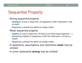 Sequential Property
• Strong sequential property
• strong(s) is true in clock tick i iff sequence s with initial point i has
a match
• Sequence s should not admit an empty match
• Weak sequential property
• weak(s) is true in clock tick i iff there is no finite trace fragment i : j
witnessing inability of sequence s with the initial point i to have a
match.
• Sequence s should not admit an empty match
• In assertions, assumptions and restrictions weak may be
omitted
• In cover statements strong may be omitted
November 4, 2013 HVC2013 47
 