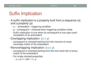 Suffix Implication
• A suffix implication is a property built from a sequence (s)
and a property (p)
• s – antecedent – triggering condition
• p – consequent – checked when triggering condition holds
• Suffix implication is true when its consequent is true upon each
completion of its antecedent
• Overlapping implication: s |- p
• consequent is checked starting from the moment of every
nonempty match of the antecedent
• Nonoverlapping implication: s |= p
• consequent is checked starting from the next clock tick of every
match of the antecedent
• For singly-clocked properties
• s |=p  s ##1 1 |- p
November 4, 2013 HVC2013 49
 