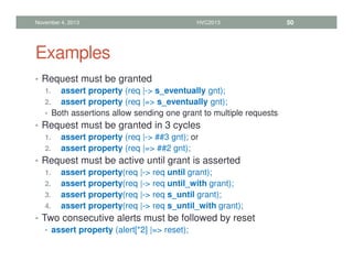 Examples
• Request must be granted
1. assert property (req |- s_eventually gnt);
2. assert property (req |= s_eventually gnt);
• Both assertions allow sending one grant to multiple requests
• Request must be granted in 3 cycles
1. assert property (req |- ##3 gnt); or
2. assert property (req |= ##2 gnt);
• Request must be active until grant is asserted
1. assert property(req |- req until grant);
2. assert property(req |- req until_with grant);
3. assert property(req |- req s_until grant);
4. assert property(req |- req s_until_with grant);
• Two consecutive alerts must be followed by reset
• assert property (alert[*2] |= reset);
November 4, 2013 HVC2013 50
 
