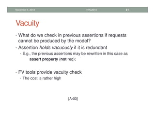 Vacuity
• What do we check in previous assertions if requests
cannot be produced by the model?
• Assertion holds vacuously if it is redundant
• E.g., the previous assertions may be rewritten in this case as
assert property (not req);
• FV tools provide vacuity check
• The cost is rather high
November 4, 2013 HVC2013 51
[Ar03]
 