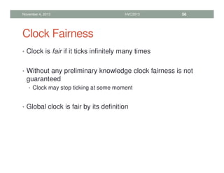 Clock Fairness
• Clock is fair if it ticks infinitely many times
• Without any preliminary knowledge clock fairness is not
guaranteed
• Clock may stop ticking at some moment
• Global clock is fair by its definition
November 4, 2013 HVC2013 56
 