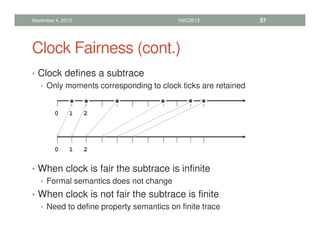 Clock Fairness (cont.)
• Clock defines a subtrace
• Only moments corresponding to clock ticks are retained
• When clock is fair the subtrace is infinite
• Formal semantics does not change
• When clock is not fair the subtrace is finite
• Need to define property semantics on finite trace
November 4, 2013 HVC2013 57
0 1 2
0 1 2
 