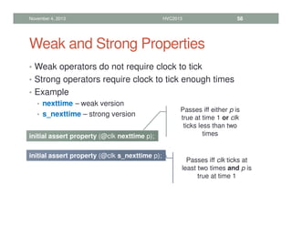 Weak and Strong Properties
• Weak operators do not require clock to tick
• Strong operators require clock to tick enough times
• Example
• nexttime – weak version
• s_nexttime – strong version
November 4, 2013 HVC2013 58
initial assert property (@clk nexttime p);
initial assert property (@clk s_nexttime p);
Passes iff either p is
true at time 1 or clk
ticks less than two
times
Passes iff clk ticks at
least two times and p is
true at time 1
 