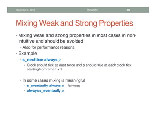 Mixing Weak and Strong Properties
• Mixing weak and strong properties in most cases in non-
intuitive and should be avoided
• Also for performance reasons
• Example
• s_nexttime always p
• Clock should tick at least twice and p should true at each clock tick
starting from time t + 1
• In some cases mixing is meaningful
• s_eventually always p – fairness
• always s_eventually p
November 4, 2013 HVC2013 60
 