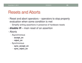 Resets and Aborts
• Reset and abort operators – operators to stop property
evaluation when some condition is met
• Simplify writing assertions in presence of hardware resets
• disable iff – main reset of an assertion
• Aborts
• Asynchronous
• accept_on
• reject_on
• Synchronous
• sync_accept_on
• sync_reject_on
November 4, 2013 HVC2013 63
 