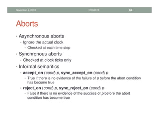 Aborts
• Asynchronous aborts
• Ignore the actual clock
• Checked at each time step
• Synchronous aborts
• Checked at clock ticks only
• Informal semantics
• accept_on (cond) p, sync_accept_on (cond) p
• True if there is no evidence of the failure of p before the abort condition
has become true
• reject_on (cond) p, sync_reject_on (cond) p
• False if there is no evidence of the success of p before the abort
condition has become true
November 4, 2013 HVC2013 64
 