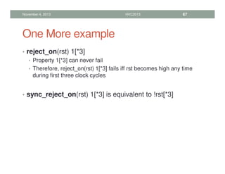 One More example
• reject_on(rst) 1[*3]
• Property 1[*3] can never fail
• Therefore, reject_on(rst) 1[*3] fails iff rst becomes high any time
during first three clock cycles
• sync_reject_on(rst) 1[*3] is equivalent to !rst[*3]
November 4, 2013 HVC2013 67
 