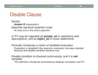 Disable Clause
• Syntax
• disable iff (expression)
• Specifies top-level assertion reset
• At most one in the entire assertion
• In FV may be regarded as accept_on in assertions and
assumptions, and as reject_on in cover statements
• Formally introduces a notion of disabled evaluation
• Evaluation is disabled if the assertion evaluation has been aborted
because the disable condition became true
• Disable condition is checked continuously, and it is not
sampled
• This definition introduces inconsistency between simulation and FV
November 4, 2013 HVC2013 68
 