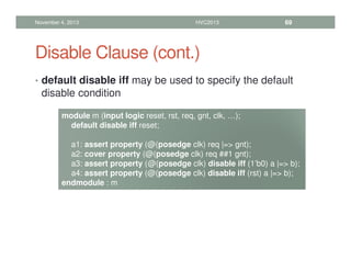 Disable Clause (cont.)
• default disable iff may be used to specify the default
disable condition
November 4, 2013 HVC2013 69
module m (input logic reset, rst, req, gnt, clk, …);
default disable iff reset;
a1: assert property (@(posedge clk) req |= gnt);
a2: cover property (@(posedge clk) req ##1 gnt);
a3: assert property (@(posedge clk) disable iff (1’b0) a |= b);
a4: assert property (@(posedge clk) disable iff (rst) a |= b);
endmodule : m
 