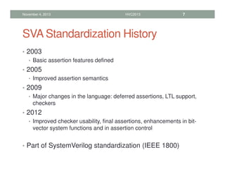 SVA Standardization History
• 2003
• Basic assertion features defined
• 2005
• Improved assertion semantics
• 2009
• Major changes in the language: deferred assertions, LTL support,
checkers
• 2012
• Improved checker usability, final assertions, enhancements in bit-
vector system functions and in assertion control
• Part of SystemVerilog standardization (IEEE 1800)
November 4, 2013 HVC2013 7
 