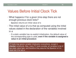 Values Before Initial Clock Tick
• What happens if for a given time-step there are not
enough previous clock ticks?
• $past(e) returns an initial value of e
• The initial value of e is that as computed using the initial
values stated in the declaration of the variables involved
in e
• If a static variable has no explicit initialization, the default value of
the corresponding type is used, even if the variable is assigned a
value in an initial procedure
November 4, 2013 HVC2013 74
FV tools may ignore variable initialization everywhere, except in
checker constructs. Also, many FV tools consider all variables to be of
two-state value type, and therefore they assume that $past(e) is 0 in
clock tick 0 for any e
 