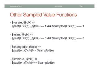 Other Sampled Value Functions
• $rose(e, @clk) 
$past(LSB(e),,,@clk)!== 1  $sampled(LSB(e))=== 1
• $fell(e, @clk) 
$past(LSB(e),,,@clk)!== 0  $sampled(LSB(e))=== 0
• $changed(e, @clk) 
$past(e,,,@clk)!== $sampled(e)
• $stable(e, @clk) 
$past(e,,,@clk)=== $sampled(e)
November 4, 2013 HVC2013 75
 