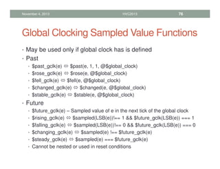 Global Clocking Sampled Value Functions
• May be used only if global clock has is defined
• Past
• $past_gclk(e)  $past(e, 1, 1, @$global_clock)
• $rose_gclk(e)  $rose(e, @$global_clock)
• $fell_gclk(e)  $fell(e, @$global_clock)
• $changed_gclk(e)  $changed(e, @$global_clock)
• $stable_gclk(e)  $stable(e, @$global_clock)
• Future
• $future_gclk(e) – Sampled value of e in the next tick of the global clock
• $rising_gclk(e)  $sampled(LSB(e))!== 1  $future_gclk(LSB(e)) === 1
• $falling_gclk(e)  $sampled(LSB(e))!== 0  $future_gclk(LSB(e)) === 0
• $changing_gclk(e)  $sampled(e) !== $future_gclk(e)
• $steady_gclk(e)  $sampled(e) === $future_gclk(e)
• Cannot be nested or used in reset conditions
November 4, 2013 HVC2013 76
 