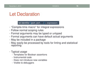 Let Declaration
• “Compile-time macro” for integral expressions
• Follow normal scoping rules
• Formal arguments may be typed or untyped
• Formal arguments can have default actual arguments
• May be included in a package
• May easily be processed by tools for linting and statistical
reporting
• Typical usage
• Templates for Boolean assertions
• Instrumental code
• Does not introduce new variables
• Visible to debuggers
November 4, 2013 HVC2013 78
let identifier [(port, port, …)] = expression;
 
