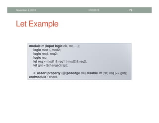Let Example
November 4, 2013 HVC2013 79
module m (input logic clk, rst, …);
logic mod1, mod2;
logic req1, req2;
logic rsp;
let req = mod1  req1 | mod2  req2;
let gnt = $changed(rsp);
…
a: assert property (@(posedge clk) disable iff (rst) req |= gnt);
endmodule : check
 