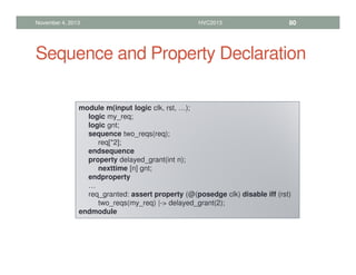 Sequence and Property Declaration
November 4, 2013 HVC2013 80
module m(input logic clk, rst, …);
logic my_req;
logic gnt;
sequence two_reqs(req);
req[*2];
endsequence
property delayed_grant(int n);
nexttime [n] gnt;
endproperty
…
req_granted: assert property (@(posedge clk) disable iff (rst)
two_reqs(my_req) |- delayed_grant(2);
endmodule
 