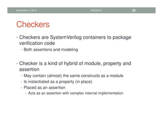 Checkers
• Checkers are SystemVerilog containers to package
verification code
• Both assertions and modeling
• Checker is a kind of hybrid of module, property and
assertion
• May contain (almost) the same constructs as a module
• Is instantiated as a property (in place)
• Placed as an assertion
• Acts as an assertion with complex internal implementation
November 4, 2013 HVC2013 82
 